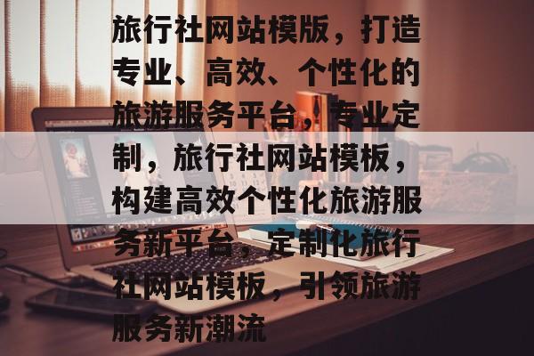 旅行社网站模版，打造专业、高效、个性化的旅游服务平台，专业定制，旅行社网站模板，构建高效个性化旅游服务新平台，定制化旅行社网站模板，引领旅游服务新潮流