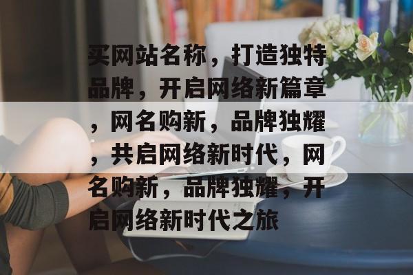 买网站名称，打造独特品牌，开启网络新篇章，网名购新，品牌独耀，共启网络新时代，网名购新，品牌独耀，开启网络新时代之旅