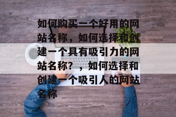 如何购买一个好用的网站名称，如何选择和创建一个具有吸引力的网站名称？，如何选择和创建一个吸引人的网站名称