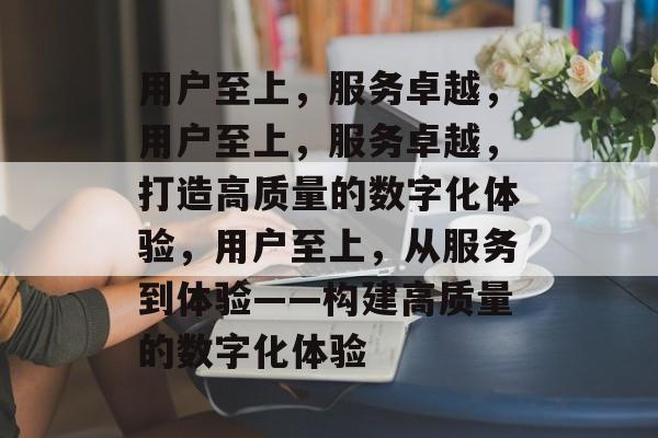 用户至上，服务卓越，用户至上，服务卓越，打造高质量的数字化体验，用户至上，从服务到体验——构建高质量的数字化体验