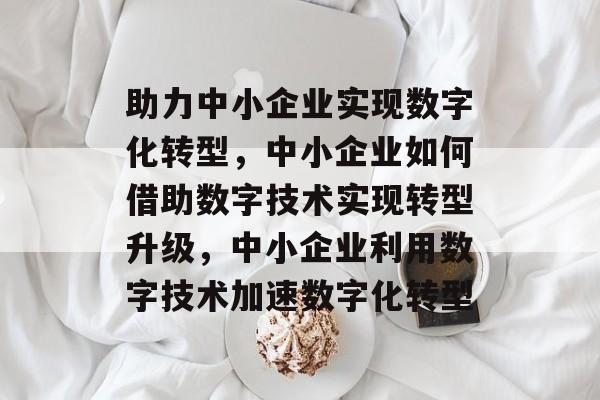 助力中小企业实现数字化转型，中小企业如何借助数字技术实现转型升级，中小企业利用数字技术加速数字化转型