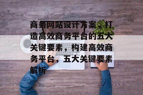 商务网站设计方案，打造高效商务平台的五大关键要素，构建高效商务平台，五大关键要素解析
