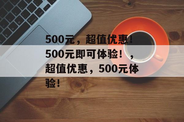 500元，超值优惠！500元即可体验！，超值优惠，500元体验！