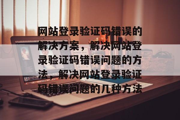 网站登录验证码错误的解决方案,解决网站登录验证码错误问题的方法,解决网站登录验证码错误问题的几种方法 网站登录验证码错误的解决方案,解决网站登录验证码错误问题的方法,解决网站登录验证码错误问题的几种方法