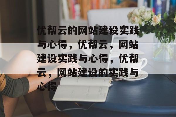 优帮云的网站建设实践与心得，优帮云，网站建设实践与心得，优帮云，网站建设的实践与心得