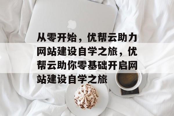 从零开始，优帮云助力网站建设自学之旅，优帮云助你零基础开启网站建设自学之旅