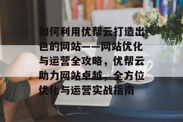 如何利用优帮云打造出色的网站——网站优化与运营全攻略，优帮云助力网站卓越，全方位优化与运营实战指南