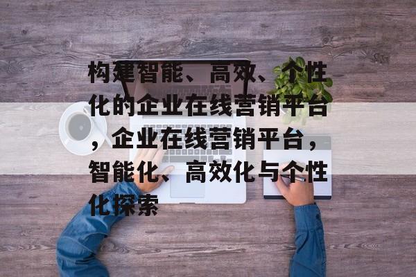 构建智能、高效、个性化的企业在线营销平台，企业在线营销平台，智能化、高效化与个性化探索
