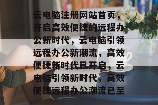 云电脑注册网站首页,开启高效便捷的远程办公新时代,云电脑引领远程办公新潮流,高效便捷新时代已开启,云电脑引领新时代,高效便捷远程办公潮流已至 云电脑注册网站首页,开启高效便捷的远程办公新时代,云电脑引领远程办公新潮流,高效便捷新时代已开启,云电脑引领新时代,高效便捷远程办公潮流已至