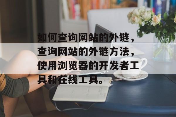 如何查询网站的外链，查询网站的外链方法，使用浏览器的开发者工具和在线工具。