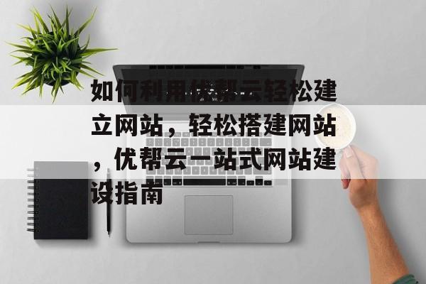 如何利用优帮云轻松建立网站，轻松搭建网站，优帮云一站式网站建设指南