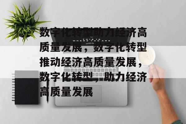数字化转型助力经济高质量发展，数字化转型推动经济高质量发展，数字化转型，助力经济高质量发展