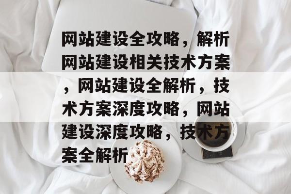 网站建设全攻略，解析网站建设相关技术方案，网站建设全解析，技术方案深度攻略，网站建设深度攻略，技术方案全解析