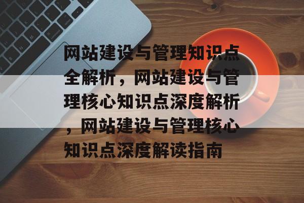 网站建设与管理知识点全解析，网站建设与管理核心知识点深度解析，网站建设与管理核心知识点深度解读指南