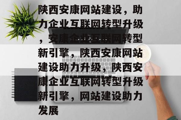 陕西安康网站建设，助力企业互联网转型升级，安康企业互联网转型新引擎，陕西安康网站建设助力升级，陕西安康企业互联网转型升级新引擎，网站建设助力发展