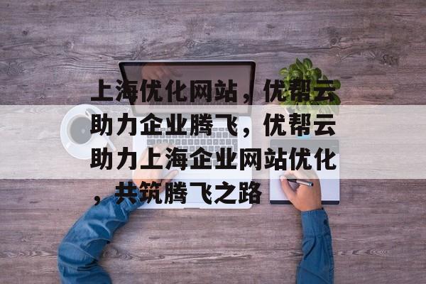 上海优化网站，优帮云助力企业腾飞，优帮云助力上海企业网站优化，共筑腾飞之路