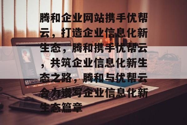 腾和企业网站携手优帮云,打造企业信息化新生态,腾和携手优帮云,共筑企业信息化新生态之路,腾和与优帮云合力谱写企业信息化新生态篇章 腾和企业网站携手优帮云,打造企业信息化新生态,腾和携手优帮云,共筑企业信息化新生态之路,腾和与优帮云合力谱写企业信息化新生态篇章