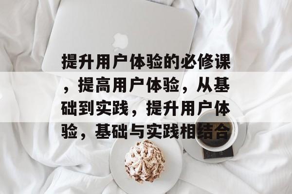 提升用户体验的必修课，提高用户体验，从基础到实践，提升用户体验，基础与实践相结合