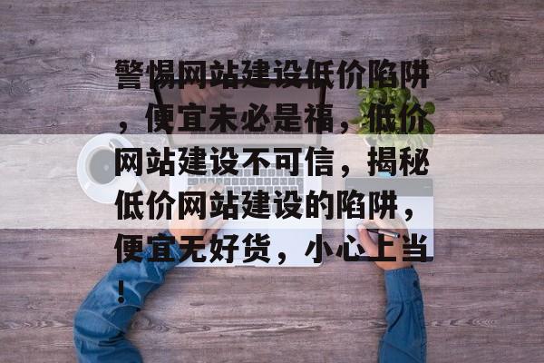 警惕网站建设低价陷阱，便宜未必是福，低价网站建设不可信，揭秘低价网站建设的陷阱，便宜无好货，小心上当！