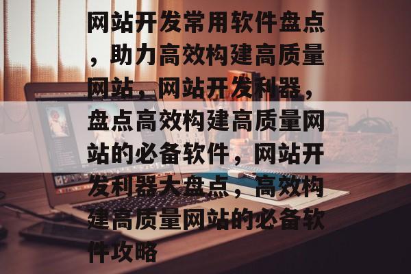 网站开发常用软件盘点，助力高效构建高质量网站，网站开发利器，盘点高效构建高质量网站的必备软件，网站开发利器大盘点，高效构建高质量网站的必备软件攻略