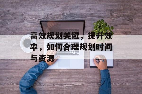 高效规划关键，提升效率，如何合理规划时间与资源