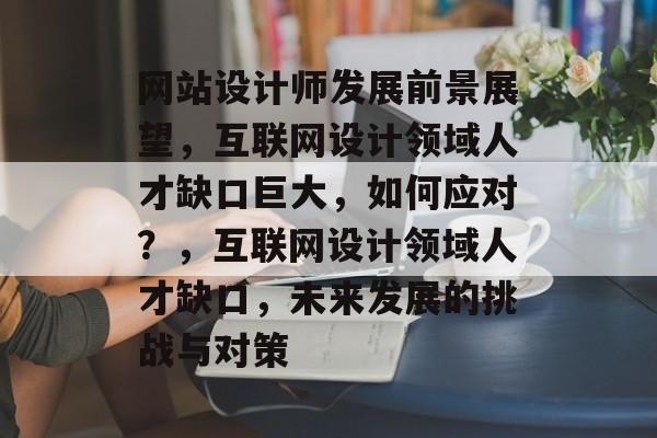 网站设计师发展前景展望，互联网设计领域人才缺口巨大，如何应对？，互联网设计领域人才缺口，未来发展的挑战与对策
