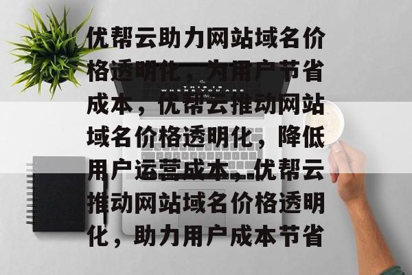 优帮云助力网站域名价格透明化，为用户节省成本，优帮云推动网站域名价格透明化，降低用户运营成本，优帮云推动网站域名价格透明化，助力用户成本节省