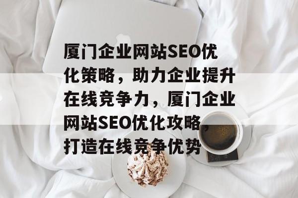 厦门企业网站SEO优化策略，助力企业提升在线竞争力，厦门企业网站SEO优化攻略，打造在线竞争优势