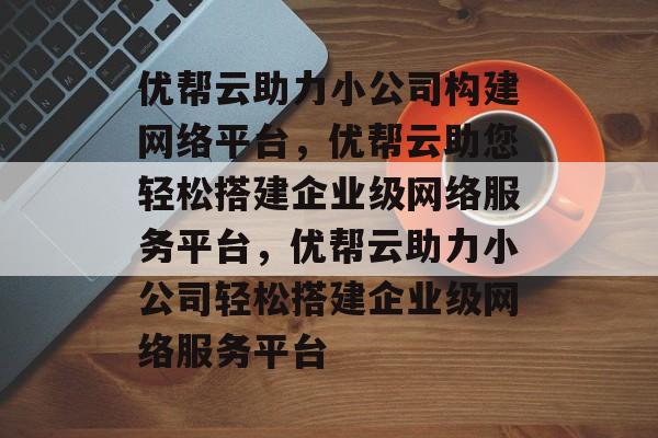 优帮云助力小公司构建网络平台，优帮云助您轻松搭建企业级网络服务平台，优帮云助力小公司轻松搭建企业级网络服务平台