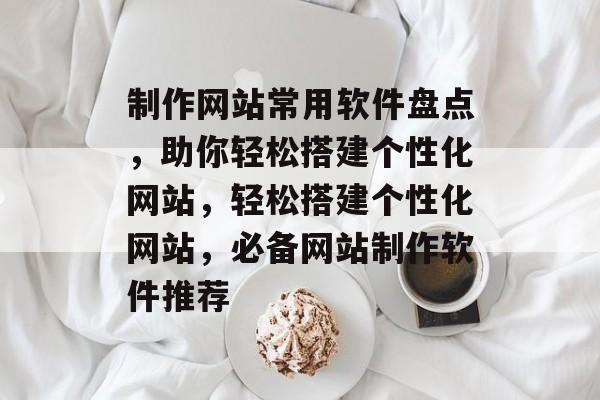 制作网站常用软件盘点，助你轻松搭建个性化网站，轻松搭建个性化网站，必备网站制作软件推荐