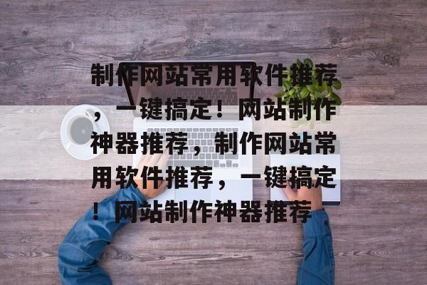 制作网站常用软件推荐，一键搞定！网站制作神器推荐，制作网站常用软件推荐，一键搞定！网站制作神器推荐