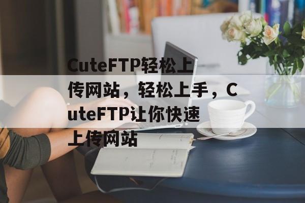 CuteFTP轻松上传网站，轻松上手，CuteFTP让你快速上传网站