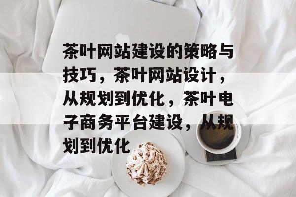 茶叶网站建设的策略与技巧，茶叶网站设计，从规划到优化，茶叶电子商务平台建设，从规划到优化