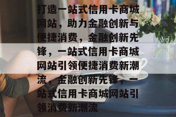 打造一站式信用卡商城网站，助力金融创新与便捷消费，金融创新先锋，一站式信用卡商城网站引领便捷消费新潮流，金融创新先锋，一站式信用卡商城网站引领消费新潮流