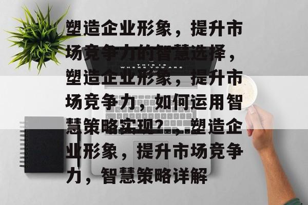 塑造企业形象，提升市场竞争力的智慧选择，塑造企业形象，提升市场竞争力，如何运用智慧策略实现？，塑造企业形象，提升市场竞争力，智慧策略详解