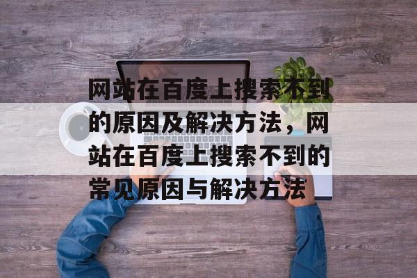 网站在百度上搜索不到的原因及解决方法，网站在百度上搜索不到的常见原因与解决方法