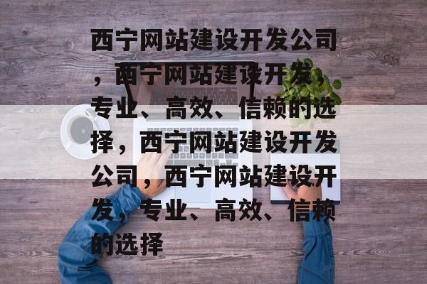 西宁网站建设开发公司，西宁网站建设开发，专业、高效、信赖的选择，西宁网站建设开发公司，西宁网站建设开发，专业、高效、信赖的选择
