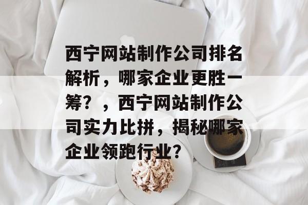 西宁网站制作公司排名解析，哪家企业更胜一筹？，西宁网站制作公司实力比拼，揭秘哪家企业领跑行业？