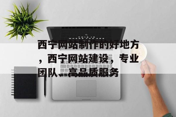 西宁网站制作的好地方，西宁网站建设，专业团队、高品质服务