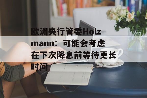 欧洲央行管委Holzmann：可能会考虑在下次降息前等待更长时间