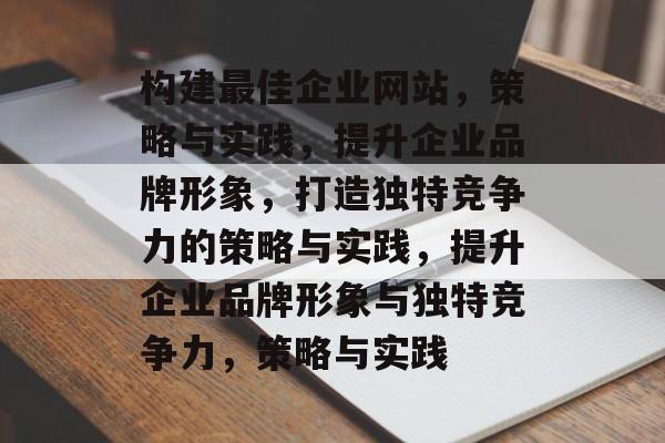 构建最佳企业网站，策略与实践，提升企业品牌形象，打造独特竞争力的策略与实践，提升企业品牌形象与独特竞争力，策略与实践