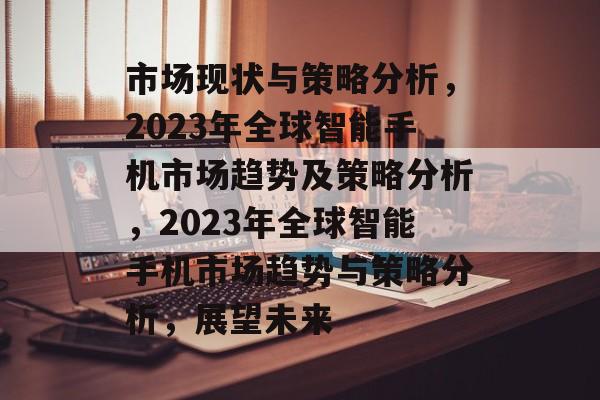 市场现状与策略分析，2023年全球智能手机市场趋势及策略分析，2023年全球智能手机市场趋势与策略分析，展望未来