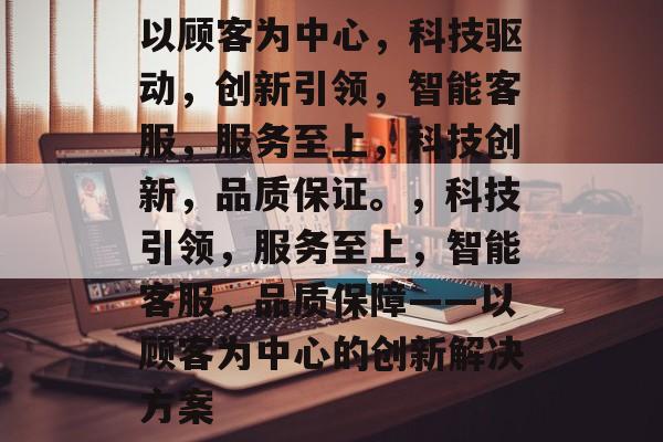 以顾客为中心，科技驱动，创新引领，智能客服，服务至上，科技创新，品质保证。，科技引领，服务至上，智能客服，品质保障——以顾客为中心的创新解决方案