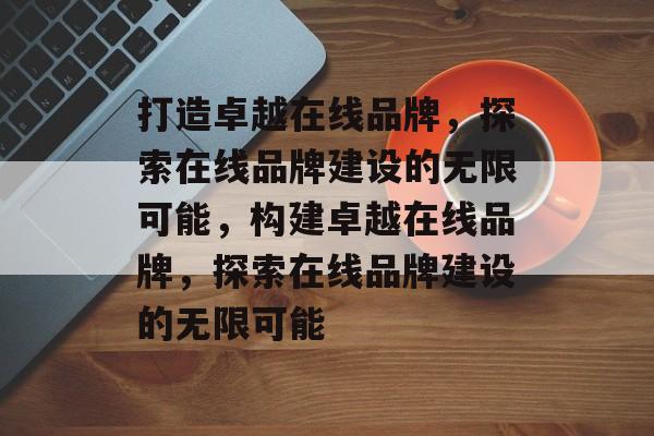 打造卓越在线品牌，探索在线品牌建设的无限可能，构建卓越在线品牌，探索在线品牌建设的无限可能