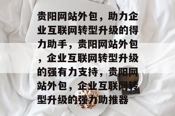贵阳网站外包，助力企业互联网转型升级的得力助手，贵阳网站外包，企业互联网转型升级的强有力支持，贵阳网站外包，企业互联网转型升级的强力助推器