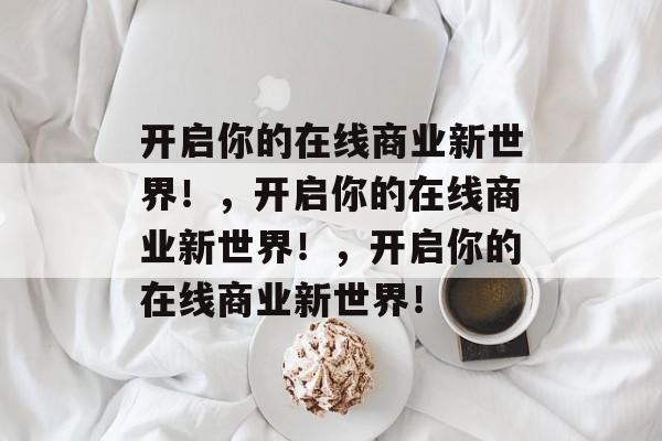 开启你的在线商业新世界！，开启你的在线商业新世界！，开启你的在线商业新世界！