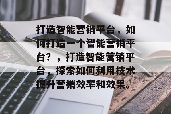 打造智能营销平台，如何打造一个智能营销平台？，打造智能营销平台，探索如何利用技术提升营销效率和效果。