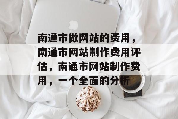 南通市做网站的费用，南通市网站制作费用评估，南通市网站制作费用，一个全面的分析