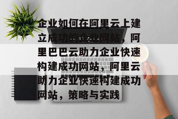 企业如何在阿里云上建立成功的企业网站，阿里巴巴云助力企业快速构建成功网站，阿里云助力企业快速构建成功网站，策略与实践