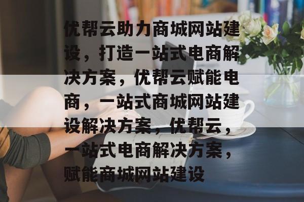 优帮云助力商城网站建设，打造一站式电商解决方案，优帮云赋能电商，一站式商城网站建设解决方案，优帮云，一站式电商解决方案，赋能商城网站建设